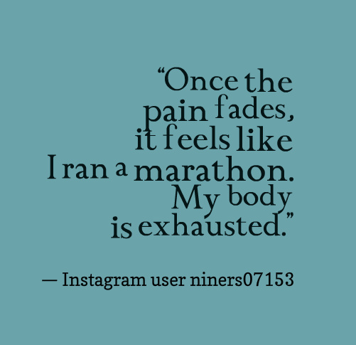 “Once the pain fades, it feels like I ran a marathon. My body is exhausted.” — Instagram user niners07153