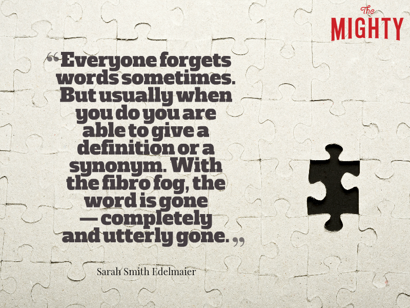 A quote from Sarah Smith Edelmaier that says, "Everyone forgets words sometimes. But usually when you do you are able to give a definition or a synonym. With the fibro fog, the word is gone -- completely and utterly gone."