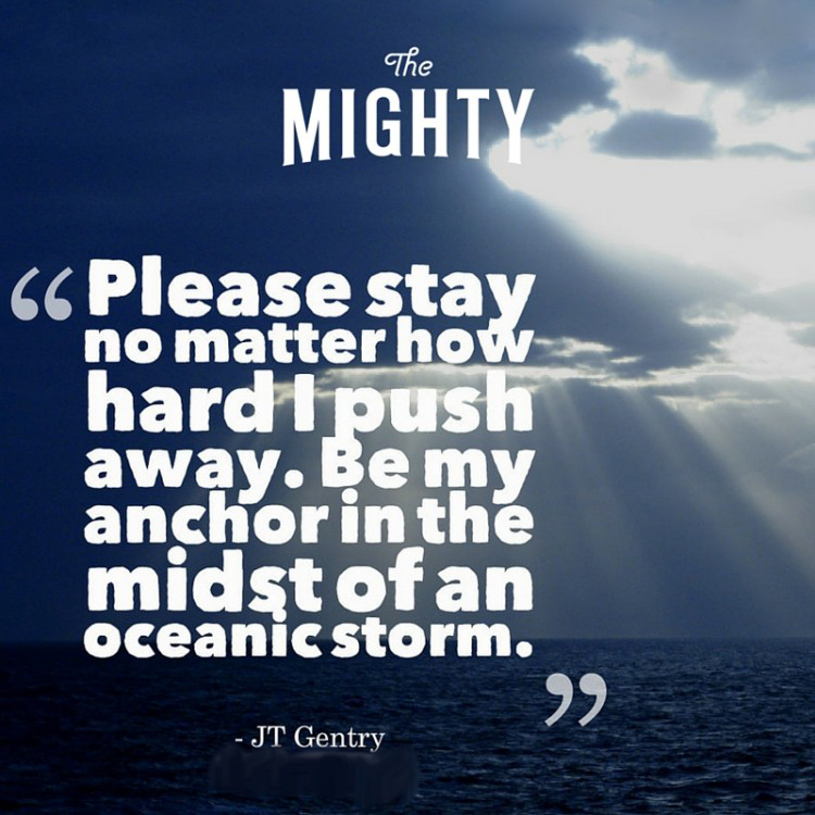 Quote by JT Gentry: Please stay no matter how hard I push away. Be my anchor in the midst of an oceanic storm.