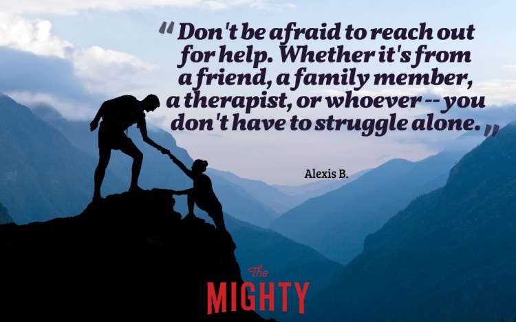 Quote from Alexis B: 'Don't be afraid to reach out for help. Whether it's from a friend, a family member, a therapist, or whoever -- you don't have to struggle alone.'