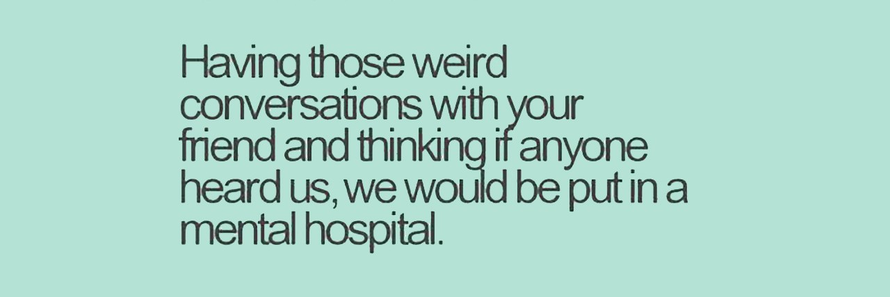 Internet meme saying: “Having those weird conversations with your friend and thinking if anyone heard us, we would be put in a mental hospital.”