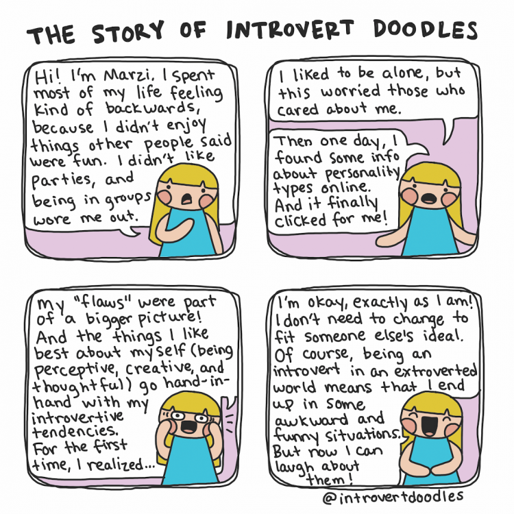 Text reads: The story of Introvert Doodles. In speech bubbles : Hi! I'm Marzi. I spent most of my life feeling kind of backwards, because I didn't enjoy things other people said were fun. I didn't like parties, and being in groups wore me out. I liked to be alone, but this worries those who cared about me. Then one day, I found some info about personality types online. And it finally clicked for me. My "flaws" were a part of a bigger picture! And the things I like best about myself (being perceptive, creative and thoughtful) go hand i hand with my introvertive tendencies. For the first time, I realized... I'm ok, exactly as I am. I don't need to change to fit someone else's ideal. Of course, being in introvert in an extrovert world means that I end up in some awkward and funny situations, but now I can laugh about them.