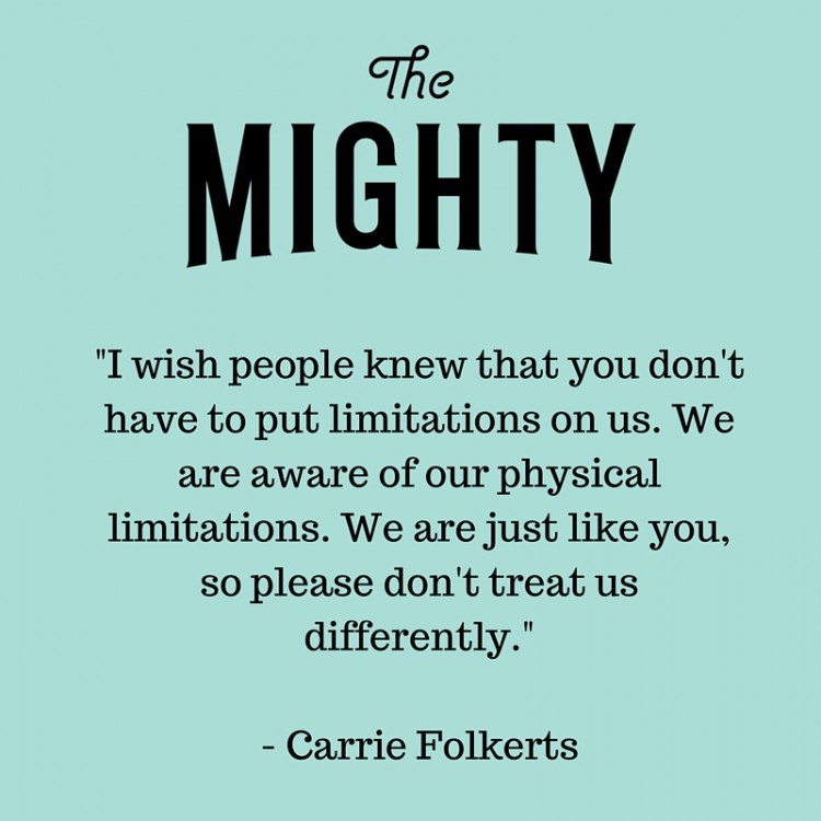 You don't have to put limitations on us. We are aware of our physical limitations. We are just like you, so please don't treat us differently.