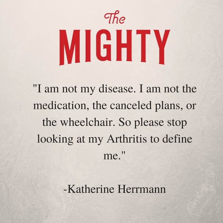 I am not my disease. I am not the medication, the canceled plans, or the wheelchair. I'm not the swollen joints or even the pain. I'm a survivor. What you don't see is my fight to appear normal every single day. So please stop looking at my arthritis to define me.