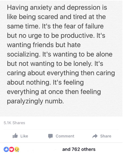 Facebook post that reads: Having anxiety and depression is like being scared and tired at the same time. It's the fear of failure but no urge to be productive. It's wanting friends but hate socializing. It's wanting to be alone but not wanting to be lonely. It's caring about everything then caring about nothing. It's feeling everyone at once then feeling paralyzingly numb.