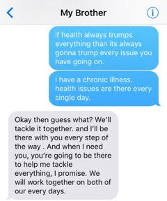 text from sister: 'If health always trumps everything then it's always gonna trump every issue you have going on. I have a chronic illness. Health issues are there every single day.' text from brother: 'Okay then guess what? We'll tackle it together and I'll be there with you every step of the way. And when I need you, you're going to be there to help me tackle everything, I promise. We will work together on both of our every days.'