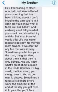 text from brother: 'Hey, I'm heading to sleep now but I just wanted to tell you something that I've been thinking about. I can't imagine the pain you're in. I can't tell you I know what it feels like, cuz I don't. And I certainly can't tell you what you should and shouldn't try and do. But what I can tell you is this: Life was never meant to be easy, for me you mom anyone. It wouldn't be any fun that way anyway. Sometimes you hit bumps in the road, the great thing about them is that they're only bumps. And you know what's great about a bump in the road? Whether it's big, small, medium sized, you can go over it. You do get over it, always. Sometimes it takes a little more effort, work and time, but at the end of the day you get over it. In your life you'll face...'