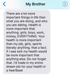 text from brother: 'There are a lot more important things in life than what you are doing, and who you are dating. Health is more important than anything: girls, boys, work, money, everything. Your health is more important than my job, girls, sports, literally anything. That is a fact. If I was sick my health would be more important than anything else. Do not forget that. I'd trade in my entire dream job for your health in a heartbeat.'