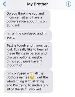 text from brother: 'Do you think me you and mom can sit and have a conversation about this on Sunday? I'm a little confused and I'm sorry. Text is tough and things get lost. I'd really like to hear all these things in person and discuss options. Maybe things you guys haven't thought of. I'm confused with all the doctors names. I get the whole thing is frustrating and I'm trying to understand all of the stuff involved.'