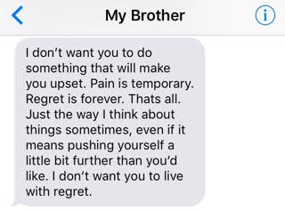 text from brother: 'I don't want you to do something that will make you upset. Pain is temporary. Regret is forever. That's all. Just the way I think about things sometimes, even if it means pushing yourself a little bit further than you'd like. I don't want you to live with regret.'