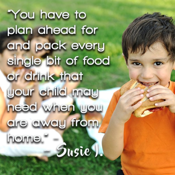 "You have to plan ahead for and pack every single bit of food or drink your child may need when you are away from home.” – Susie I.