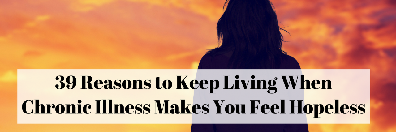 39 Reasons to Keep Living When Chronic Illness Makes You Feel Hopeless 39 Reasons to Keep Living When Chronic Illness Makes You Feel Hopeless
