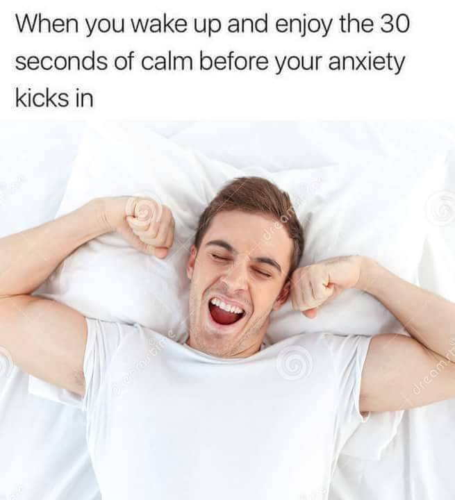 when you wake up and enjoy the 30 seconds of calm before your anxiety kicks in