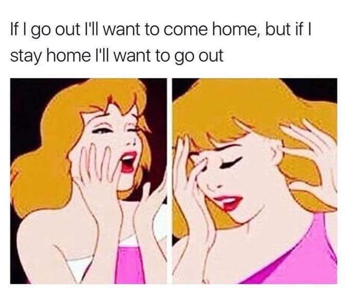 if I go out, I'll want to come home, but if stay home I'll want to go out