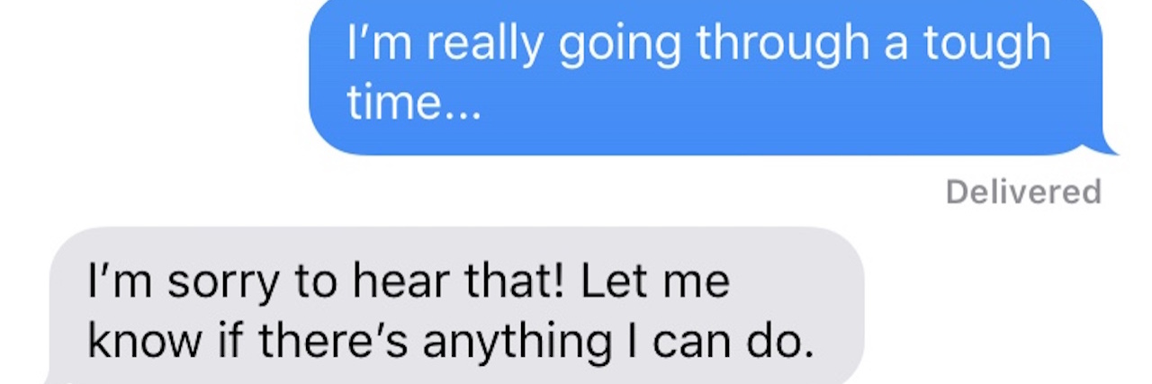 Why You Shouldn't Say, 'Let Me Know If There's Anything I Can Do' text conversation with a friend. person one says "hey. I'm really going through a tough time" and person two responds "I'm sorry to hear that! Let me know if there's anything I can do."
