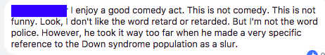 "I enjoy a good comedy act. This is not comedy. This is not funny. Look, I don't like the word retard or retarded. But I'm not the word police. However, he took it way too far when he made a very specific reference to the Down syndrome population as a slur."