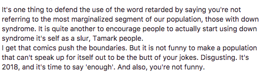"It's one thing to defend the use of the word retarded by saying you're not referring to the most marginalized segment of our population, those with down syndrome. It is quite another to encourage people to actually start using down syndrome it's self as a slur, Tamark people. I get that comics push the boundaries. But it is not funny to make a population that can't speak up for itself out to be the butt of your jokes. Disgusting. It's 2018, and it's time to say 'enough'. And also, you're not funny."