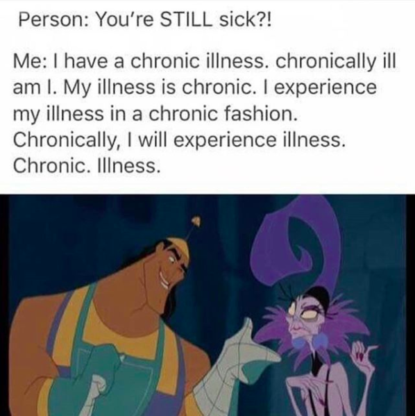 person: you're still sick?? me: I have a chronic illness. chronically ill am I. my illness is chronic. I experience my illness in a chronic fashion. chronically, I will experience illness. chronic illness.