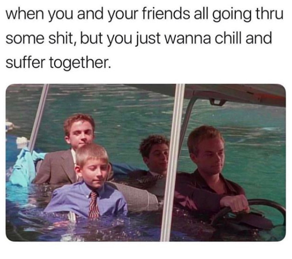 when you and your friends all going thru some shit, but you wanna chill and suffer together