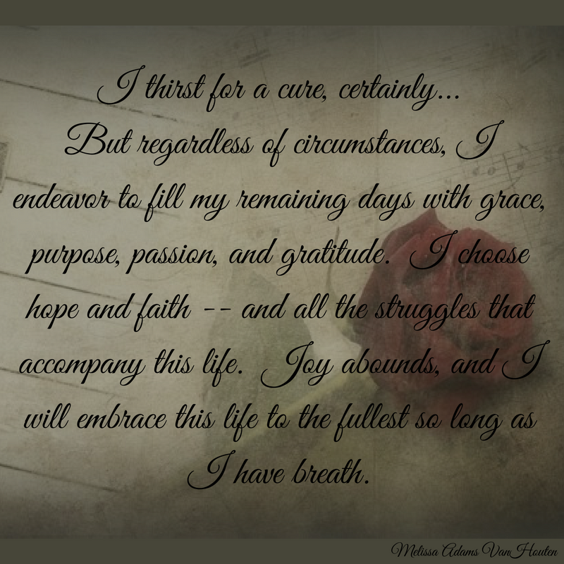 I thirst for a cure, certainly... But regardless of circumstances, I endeavor to fill my remaining days with grace, purpose, passion and gratitude. I choose hope and faith - and all the struggles that accompany this life. Joy abounds, and I will embrace this life to the fullest so long as I have breath.