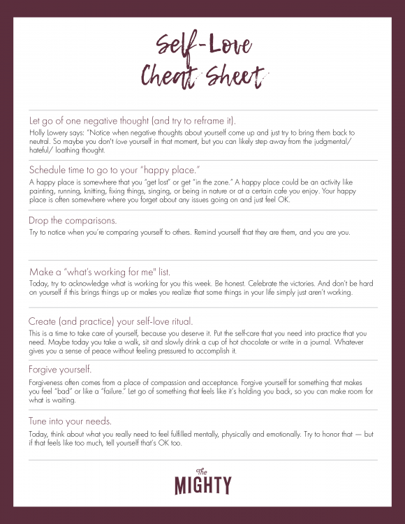 Let go of one negative thought (and try to reframe it). Holly Lowery says: “Notice when negative thoughts about yourself come up and just try to bring them back to neutral. So maybe you don't love yourself in that moment, but you can likely step away from the judgmental/ hateful/ loathing thought.” Schedule time to go to your “happy place.” A happy place is somewhere that you “get lost” or get “in the zone.” A happy place could be an activity like painting, running, knitting, fixing things, singing, or being in nature or at a certain cafe you enjoy. Your happy place is often somewhere where you forget about any issues going on and just feel OK. Drop the comparisons. Try to notice when you're comparing yourself to others. Remind yourself that they are them, and you are you. Make a “what's working for me" list. Today, try to acknowledge what is working for you this week. Be honest. Celebrate the victories. And don't be hard on yourself if this brings things up or makes you realize that some things in your life simply just aren't working. Create (and practice) your self-love ritual. This is a time to take care of yourself, because you deserve it. Put the self-care that you need into practice that you need. Maybe today you take a walk, sit and slowly drink a cup of hot chocolate or write in a journal. Whatever gives you a sense of peace without feeling pressured to accomplish it. Forgive yourself. Forgiveness often comes from a place of compassion and acceptance. Forgive yourself for something that makes you feel “bad” or like a “failure.” Let go of something that feels like it's holding you back, so you can make room for what Tune into your needs. Today, think about what you really need to feel fulfilled mentally, physically and emotionally. Try to honor that — but if that feels like too much, tell yourself that's OK too. 