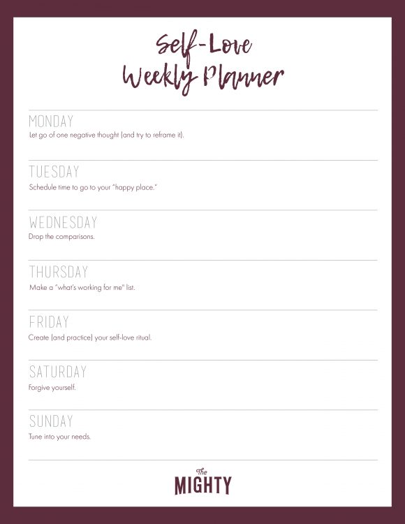 Self-Love Weekly Planner Monday: Let go of one negative thought (and try to reframe it). Tuesday: Schedule time to go to your “happy place.” Wednesday: Drop the comparisons. Thursday: Make a “what's working for me" list. Friday: Create (and practice) your self-love ritual. Saturday: Forgive yourself. Sunday: Tune into your needs.