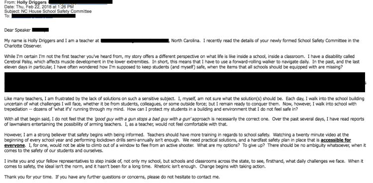 Email from Holly Driggers which reads: My name is Holly Driggers and I am a teacher in North Carolina. I recently read the details of your newly formed School Safety Committee in the Charlotte Observer. While I'm certain I'm not the first teacher you've heard from, my story offers a different perspective on what life is like inside a school, inside a classroom. I have a disability called Cerebral Palsy, which affects muscle development in the lower extremities. In short, this means that I have to use a forward-rolling walker to navigate daily. In the past, and the last eleven days in particular, I have often wondered how I'm supposed to keep students (and myself) safe, when the items that all schools should be equipped with are missing? Like many teachers, I am frustrated by the lack of solutions on such a sensitive subject. I, myself, am not sure what the solution(s) should be. Each day, I walk into the school building uncertain of what challenges I will face, whether it be from students, colleagues, or some outside force; but I remain ready to conquer them. Now, however, I walk into school with trepediation -- dozens of 'what if's' running through my mind. How can I protect my students in a building and environment that I do not feel safe in? With all that begin said, I do not feel that the ' good guy with a gun stops a bad guy with a gun' approach is necessarily the correct one. Over the past several days, I have read reports of lawmakers entertaining the possibility of arming teachers. I, as a teacher, would not feel comfortable with that. However, I am a strong believer that safety begins with being informed. Teachers should have more training in regards to school safety. Watching a twenty minute video at the beginning of every school year and performing lockdown drills semi-annually isn't enough. We need practical solutions, and a hardfast safety plan in place that is accessible for everyone. I, for one, would not be able to climb out of a window to flee from an active shooter. What are my options? To give up? There should be no ambiguity whatsoever, when it comes to the safety of our students and ourselves. I invite you and your fellow representatives to step inside of, not only my school, but schools and classrooms across the state, to see, firsthand, what daily challenges we face. When it comes to safety, the ideal isn't the norm, and it hasn't been for a long time. Rhetoric isn't enough. Change begins with taking action. Thank you for your time. If you have any further questions or concerns, please do not hesitate to contact me.