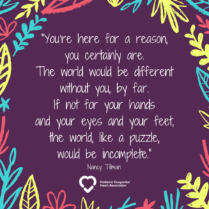 "You're here for a reason, you certainly are. The world would be different without you, by far. If not for your hands and your eyes and your feet, the world, like a puzzle, would be incomplete." -- Nancy Tillman