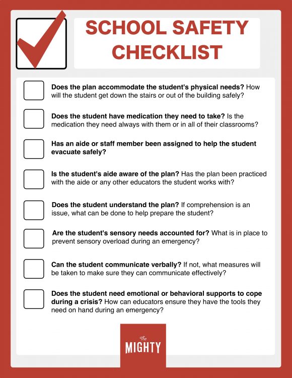 Safety Checklist reads: Does the plan accommodate the student's physical needs? How will the student get down the stairs or out of the building safely? Does the student have medication they need to take? Is the medication they need always with them or in all of their classrooms? Has an aide or staff member been assigned to help the student evacuate safely? Is the student's aide aware of the plan? Has the plan been practiced with the aide or any other educators the student works with? Does the student understand the plan? If comprehension is an issue, what can be done to help prepare the student? Are the student's sensory needs accounted for? What is in place to prevent sensory overload during an emergency? Can the student communicate verbally? If not, what measures will be taken to make sure they can communicate effectively? Does the student need emotional or behavioral supports to cope during a crisis? How can educators ensure they have the tools they need on hand during an emergency?