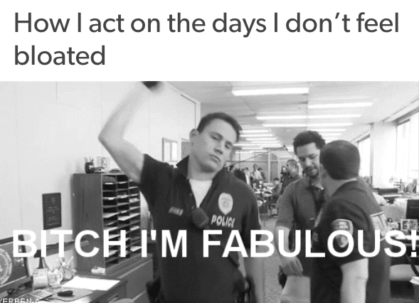 how I act on the days I don't feel bloated: with channing tatum snapping and saying 'bitch i'm fabulous'