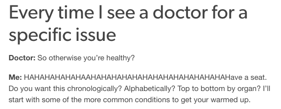 every time I see a doctor for a specific issue... doctor: so otherwise you're healthy? me: HAHAHAHAHAHAAHAHAHAHAHAHAHAHAHAHAHAHAHAHave a seat. Do you want this chronologically? Alphabetically? Top to bottom by organ? I'll start with some of the more common conditions to get your warmed up.