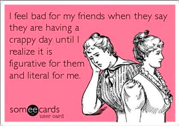 I feel bad for my friends when they say they're having a crappy day, until I realize it's figurative for them and literal for me