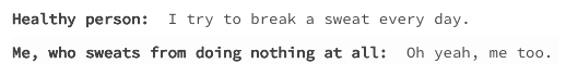 healthy person: I try to break a sweat every day. me, who sweats doing nothing at all: oh yeah, me too