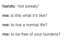 hands: *not sweaty* me: is this what it's like? to live a normal life? to be free of your burdens?