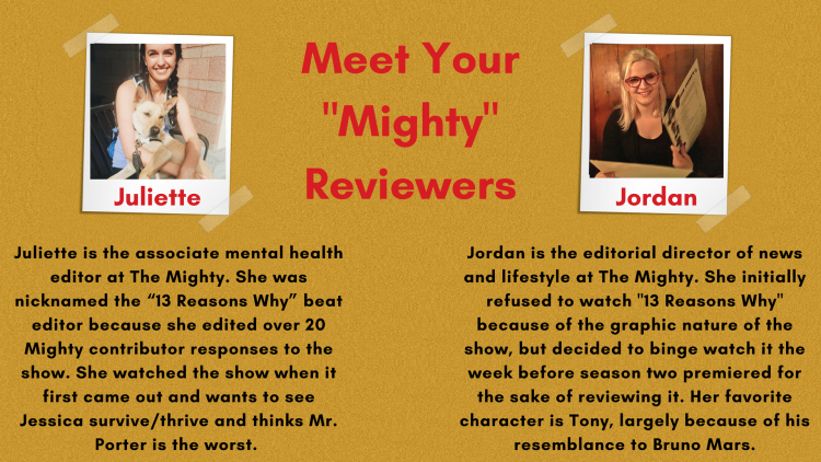 Juliette was nicknamed the “13 Reasons Why” beat editor at The Mighty because she edited over 20 Mighty contributor responses to the show. She has lots of thoughts about the problematic way suicide was handled in season one, and hopes the show will do better in this regard the second time around. She wants to see Jessica survive and thrive and thinks Mr. Porter is the worst. Jordan is the editorial director of news and lifestyle at The Mighty. She initially refused to watch "13 Reasons Why" because of the graphic nature of the show, but decided to binge watch it the week before season two premiered for the sake of reviewing it. Her favorite character is Tony, largely because of his resemblance to Bruno Mars.