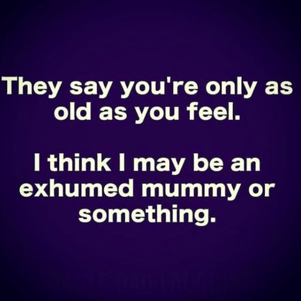 they say you're only as old as you feel. I think I may be an exhumed mummy or something.