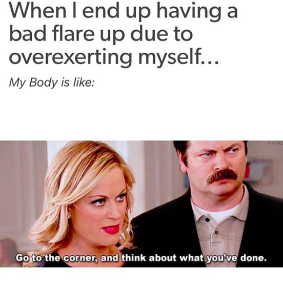 when I end up having a bad flare-up due to overexerting myself... my body is like, go in the corner and think about what you've done