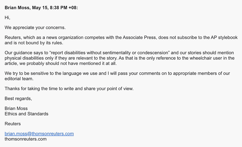 Brian Moss May 15 838 PM 08 Hi We appreciate your concerns Reuters which as a news organization competes with the Associate Press does not subscribe to the AP stylebook and is not bound by its rules Our guidance says to report disabilities without sentimentality or condescension and our stories should mention physical disabilities only if they are relevant to the story As that is the only reference to the wheelchair user in the article we probably should not have mentioned it at all We try to be sensitive to the language we use and I will pass your comments on to appropriate members of our editorial team Thanks for taking the time to write and share your point of view regards Brian Moss Ethics and Standards Reutersbrianmossthomsonreuterscomthomsonreuterscom