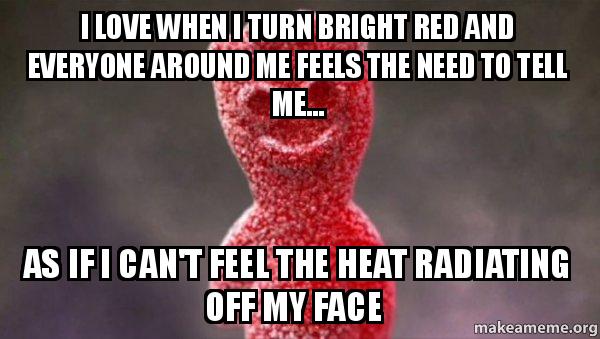 I love when I turn bright red and everyone around me feels the need to tell me... as if I can't feel the heat radiating off my face!