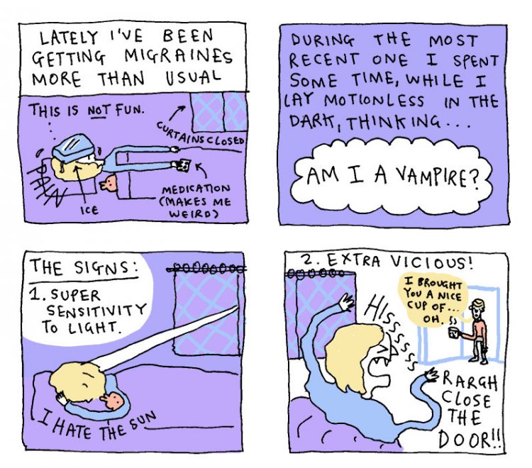 Lately I've been getting migraines more than usual. (This is not fun. Curtains closed, medication makes me weird, ice, pain.). During the most recent one I spent some time, while I lay motionless in the dark, thinking... am I a vampire? The signs: 1. Super sensitivity to light. (I hate the sun). 2. Extra vicious. ('I brought you a nice cup of...' Hisss, rargh close the door!)