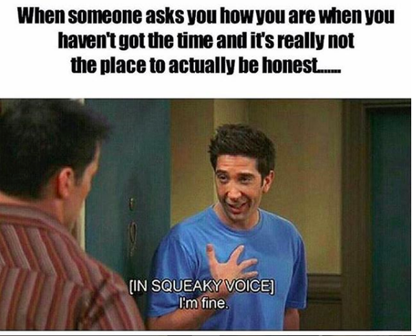 when someone asks you how you are when you haven't got the time and it's really not the place to actually be honest... ross gellar from "friends" saying "I'm fine!"