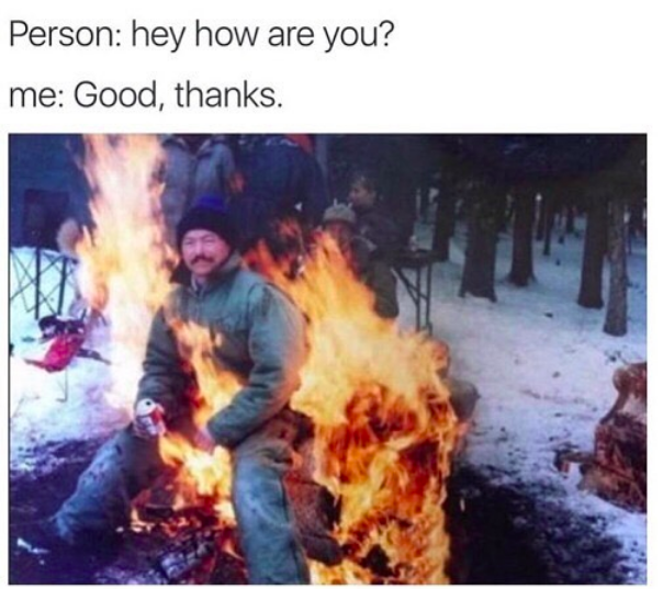 person: hey, how are you? me: good, thanks. *man sitting in fire*