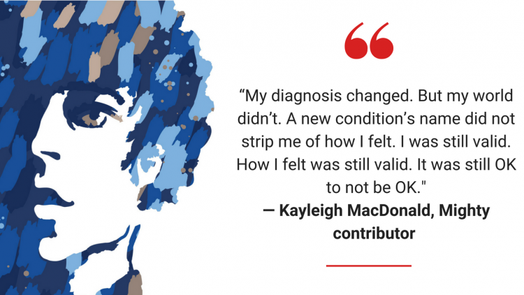 My diagnosis changed. But my world didn't. A new condition's name did not strip me of how I felt. I was still valid. How I felt was still valid. It was still OK to not be OK.