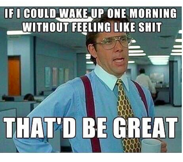 if I could wake up one morning without feeling like shit, that'd be great