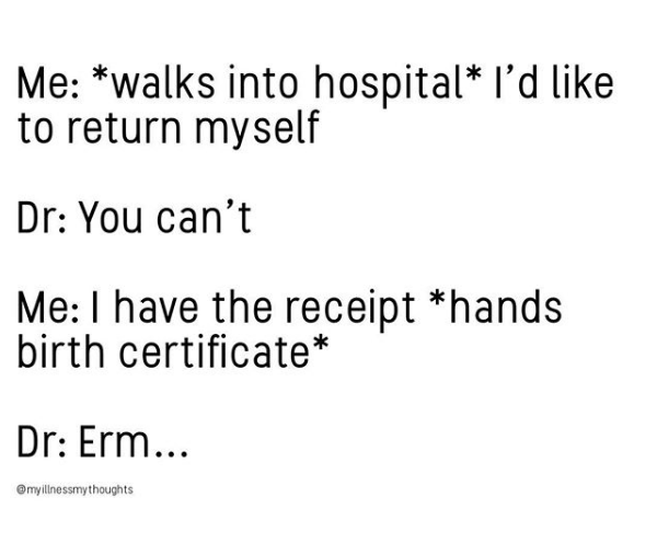 me: *walks into hospital* I'd like to return myself. doctor: you can't. me: I have the receipt. *hands birth certificate* doctor: erm....