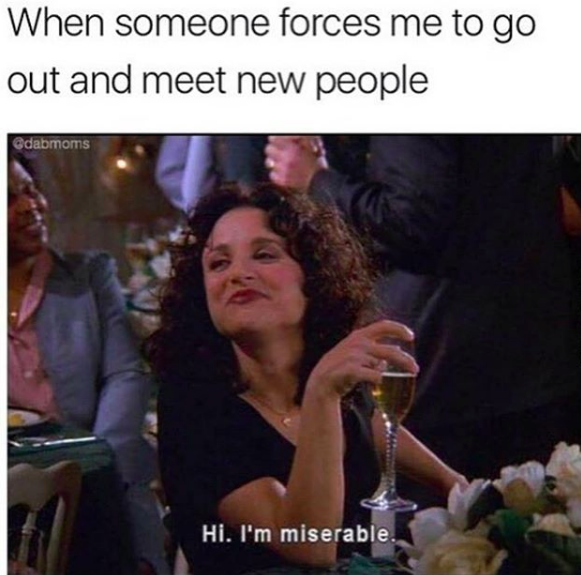 when someone forces me to go out and meet new people: hi, I'm miserable