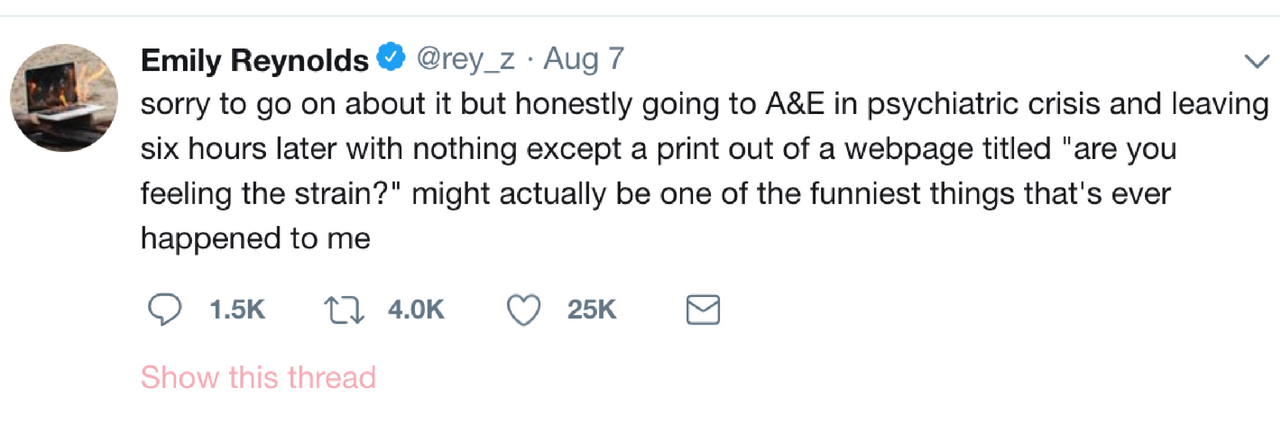 Emily Reynolds' tweet that says: sorry to go on about it but honestly going to A&E in psychiatric crisis and leaving six hours later with nothing except a print out of a webpage titled "are you feeling the strain?" might actually be one of the funniest things that's ever happened to me