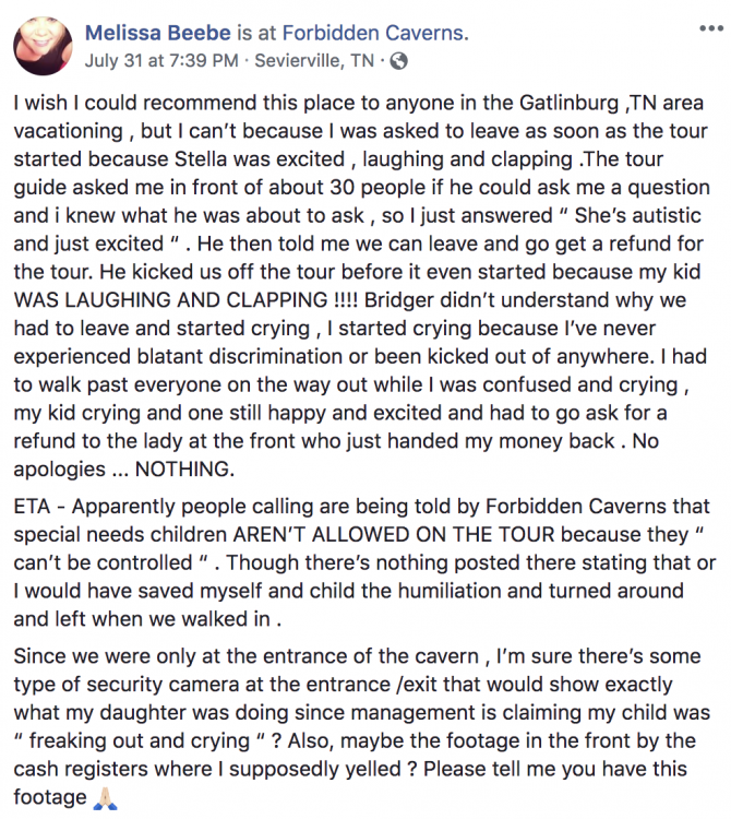 Melissa Beebe's Facebook post states, "I wish I could recommend this place to anyone in the Gatlinburg ,TN area vacationing , but I can't because I was asked to leave as soon as the tour started because Stella was excited , laughing and clapping .The tour guide asked me in front of about 30 people if he could ask me a question and i knew what he was about to ask , so I just answered “ She's autistic and just excited “ . He then told me we can leave and go get a refund for the tour. He kicked us off the tour before it even started because my kid WAS LAUGHING AND CLAPPING !!!! Bridger didn't understand why we had to leave and started crying , I started crying because I've never experienced blatant discrimination or been kicked out of anywhere. I had to walk past everyone on the way out while I was confused and crying , my kid crying and one still happy and excited and had to go ask for a refund to the lady at the front who just handed my money back . No apologies ... NOTHING. ETA - Apparently people calling are being told by Forbidden Caverns that special needs children AREN'T ALLOWED ON THE TOUR because they “ can't be controlled “ . Though there's nothing posted there stating that or I would have saved myself and child the humiliation and turned around and left when we walked in . Since we were only at the entrance of the cavern , I'm sure there's some type of security camera at the entrance /exit that would show exactly what my daughter was doing since management is claiming my child was “ freaking out and crying “ ? Also, maybe the footage in the front by the cash registers where I supposedly yelled ? Please tell me you have this footage"