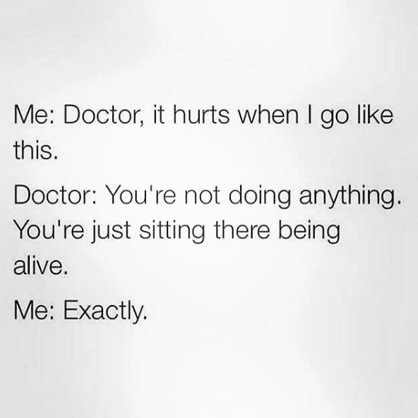 me: doctor, it hurts when I go like this. doctor: you're not doing anything. you're just sitting there being alive. me: exactly.