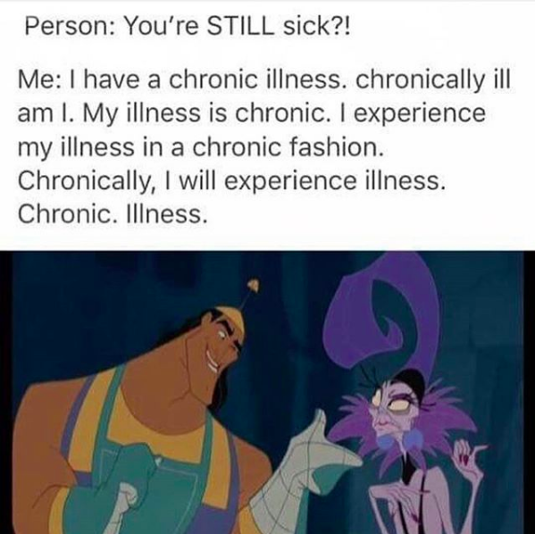 person: you're STILL sick? me: I have a chronic illness. chronically ill am I. my illness is chronic. I experience my illness in a chronic fashion. chronically. i will experience illness. chronic. illness.